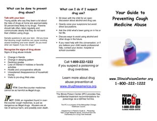 What can be done to prevent 
drug abuse?  
  
Talk with your teen 
Young adults who say they learn a lot about 
the risks of drugs at home are approximately 
50 percent less likely to try drugs. Parents 
should talk often, listen regularly and 
communicate clearly that they do not want 
their children using drugs. 
Sample questions to ask your teen: Did you know 
that abusing cough medicine can cause vomiting, 
slowed breathing and even death? Do you know 
what can happen if you mix drugs? 
Recognize the signs of drug abuse 
Signs of drug abuse include: 
§ Change in friends 
§ Change in sleeping pattern 
§ Declining grades 
§ Loss of interest in hobbies or favorite 
activities 
§ Hostile and uncooperative attitude 
§ Unexplained disappearance of household 
money 
§ Visits to pro-drug Web sites 
YTH: Over-the-counter medicines 
cannot be as harmful as illegal drugs. 
ACT: DXM, an ingredient found in over-the- 
counter cough medicines, is just as 
dangerous as illegal drugs. Abusers are at 
risk of serious harm, and possibly even death. 
What can I do if I suspect 
drug use? 
§ Sit down with the child for an open 
discussion about alcohol and drug use. 
§ Openly voice your suspicions but avoid 
direct accusations. 
§ Ask the child what’s been going on in his or 
her life. 
§ Discuss ways to avoid using alcohol and 
other drugs in the future. 
§ If you need help with this conversation, or if 
you believe your child needs professional 
help, contact your doctor, hospital or 
school counselor. 
Call 1-800-222-1222 
if you suspect a poisoning or 
drug overdose. 
Learn more about drug 
abuse prevention at 
www.drugfreeamerica.org. 
_________________________ 
The Illinois Poison Center (IPC) provides free, 
confidential treatment recommendations for 
poisonings via a toll-free hot line. 
The IPC is a program of the Metropolitan Chicago 
Healthcare Council. 
Adapted from A Parent’s Guide to…Preventing 
Teen Cough Medicine Abuse, a brochure from the 
Partnership for a Drug-Free America® 
Your Guide to 
Preventing Cough 
Medicine Abuse 
www.IllinoisPoisonCenter.org 
1-800-222-1222 
 