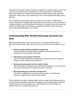 This practice may appear to offer convenience or speed, but in reality it presents some of the
most serious security, financial, and legal risks in the crypto ecosystem. Understanding
these risks is essential for newcomers and experienced traders alike. Equally important is
knowing the correct, secure, and compliant way to join a major exchange and begin trading
efficiently.
This comprehensive guide explains why you should never purchase a verified Binance
account, the dangers of engaging with unauthorized account vendors, and the correct way to
navigate verification, security, and efficient onboarding. It is designed to go beyond warnings
by offering practical steps, best practices, and guidance that helps users join exchanges
safely without sacrificing speed or convenience.
Understanding Why Verified Exchange Accounts Are
Sold
Before exploring the risks of buying such accounts, it is useful to understand why a
secondary market for them exists. Users who look for pre-verified accounts often do so due
to:
1.​ Wanting to bypass identity verification requirements​
Some individuals want to start trading immediately, without taking the time to
complete Know Your Customer (KYC) steps.​
2.​ Attempting to avoid regional restrictions​
Users in countries with limited exchange access may believe they can participate
through accounts verified in other jurisdictions.​
3.​ Seeking anonymity beyond what the platform allows​
Because regulated exchanges require real identity documentation, some individuals
try to remain anonymous by using someone else’s credentials.​
4.​ Misunderstanding how verification actually works​
Some think a verified account is simply a generic product, not realizing that
verification is legally tied to a real individual’s identity.​
These motivations may seem understandable to someone eager to start trading quickly, but
they lead directly into dangerous territory. All regulated crypto exchanges require that every
verified account be tied to the rightful owner of the identity documents submitted. Any
deviation from this is considered fraudulent use.
 
