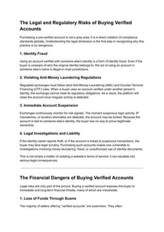 The Legal and Regulatory Risks of Buying Verified
Accounts
Purchasing a pre-verified account is not a gray area; it is a direct violation of compliance
standards globally. Understanding the legal dimension is the first step in recognizing why this
practice is so dangerous.
1. Identity Fraud
Using an account verified with someone else’s identity is a form of identity fraud. Even if the
buyer is unaware of who the original identity belongs to, the act of using an account in
someone else’s name is illegal in most jurisdictions.
2. Violating Anti-Money Laundering Regulations
Regulated exchanges must follow strict Anti-Money Laundering (AML) and Counter-Terrorist
Financing (CTF) rules. When a buyer uses an account verified under another person’s
identity, the exchange cannot meet its regulatory obligations. As a result, the platform will
close the account once irregular activity is detected.
3. Immediate Account Suspension
Exchanges continuously monitor for risk signals. The moment suspicious login activity, IP
mismatches, or location anomalies are detected, the account may be locked. Because the
account is tied to someone else’s identity, the buyer has no way to prove legitimate
ownership.
4. Legal Investigations and Liability
If the identity owner reports theft, or if the account is linked to suspicious transactions, the
buyer may face legal scrutiny. Purchasing such accounts makes one vulnerable to
investigations involving money laundering, fraud, or unauthorized use of identity documents.
This is not simply a matter of violating a website’s terms of service; it can escalate into
serious legal consequences.
The Financial Dangers of Buying Verified Accounts
Legal risks are only part of the picture. Buying a verified account exposes the buyer to
immediate and long-term financial threats, many of which are irreversible.
1. Loss of Funds Through Scams
The majority of sellers offering “verified accounts” are scammers. They often:
 