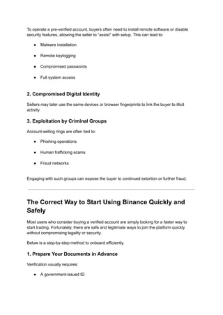 To operate a pre-verified account, buyers often need to install remote software or disable
security features, allowing the seller to “assist” with setup. This can lead to:
●​ Malware installation​
●​ Remote keylogging​
●​ Compromised passwords​
●​ Full system access​
2. Compromised Digital Identity
Sellers may later use the same devices or browser fingerprints to link the buyer to illicit
activity.
3. Exploitation by Criminal Groups
Account-selling rings are often tied to:
●​ Phishing operations​
●​ Human trafficking scams​
●​ Fraud networks​
Engaging with such groups can expose the buyer to continued extortion or further fraud.
The Correct Way to Start Using Binance Quickly and
Safely
Most users who consider buying a verified account are simply looking for a faster way to
start trading. Fortunately, there are safe and legitimate ways to join the platform quickly
without compromising legality or security.
Below is a step-by-step method to onboard efficiently.
1. Prepare Your Documents in Advance
Verification usually requires:
●​ A government-issued ID​
 