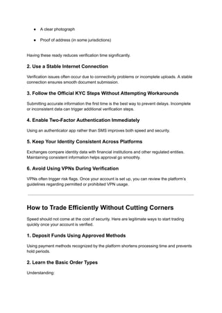 ●​ A clear photograph​
●​ Proof of address (in some jurisdictions)​
Having these ready reduces verification time significantly.
2. Use a Stable Internet Connection
Verification issues often occur due to connectivity problems or incomplete uploads. A stable
connection ensures smooth document submission.
3. Follow the Official KYC Steps Without Attempting Workarounds
Submitting accurate information the first time is the best way to prevent delays. Incomplete
or inconsistent data can trigger additional verification steps.
4. Enable Two-Factor Authentication Immediately
Using an authenticator app rather than SMS improves both speed and security.
5. Keep Your Identity Consistent Across Platforms
Exchanges compare identity data with financial institutions and other regulated entities.
Maintaining consistent information helps approval go smoothly.
6. Avoid Using VPNs During Verification
VPNs often trigger risk flags. Once your account is set up, you can review the platform’s
guidelines regarding permitted or prohibited VPN usage.
How to Trade Efficiently Without Cutting Corners
Speed should not come at the cost of security. Here are legitimate ways to start trading
quickly once your account is verified.
1. Deposit Funds Using Approved Methods
Using payment methods recognized by the platform shortens processing time and prevents
hold periods.
2. Learn the Basic Order Types
Understanding:
 