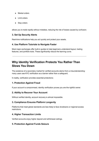 ●​ Market orders​
●​ Limit orders​
●​ Stop orders​
allows you to trade rapidly without mistakes, reducing the risk of losses caused by confusion.
3. Set Up Security Alerts
Real-time notifications help you act quickly and protect your assets.
4. Use Platform Tutorials to Navigate Faster
Most major exchanges offer built-in guides to help beginners understand layout, trading
features, and portfolio tools. These significantly reduce the learning curve.
Why Identity Verification Protects You Rather Than
Slows You Down
The existence of a secondary market for verified accounts stems from a misunderstanding:
many users see KYC verification as a barrier rather than a safeguard.
In reality, verification provides essential protections:
1. Protection Against Fraud
If your account is compromised, identity verification proves you are the rightful owner.
2. Ability to Recover Your Account
Without verified identity, account recovery is almost impossible.
3. Compliance Ensures Platform Longevity
Platforms that meet global standards are less likely to face shutdowns or regional access
restrictions.
4. Higher Transaction Limits
Verified accounts enjoy higher deposit and withdrawal ceilings.
5. Protection Against Funds Seizure
 