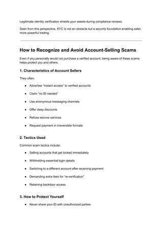 Legitimate identity verification shields your assets during compliance reviews.
Seen from this perspective, KYC is not an obstacle but a security foundation enabling safer,
more powerful trading.
How to Recognize and Avoid Account-Selling Scams
Even if you personally would not purchase a verified account, being aware of these scams
helps protect you and others.
1. Characteristics of Account Sellers
They often:
●​ Advertise “instant access” to verified accounts​
●​ Claim “no ID needed”​
●​ Use anonymous messaging channels​
●​ Offer deep discounts​
●​ Refuse escrow services​
●​ Request payment in irreversible formats​
2. Tactics Used
Common scam tactics include:
●​ Selling accounts that get locked immediately​
●​ Withholding essential login details​
●​ Switching to a different account after receiving payment​
●​ Demanding extra fees for “re-verification”​
●​ Retaining backdoor access​
3. How to Protect Yourself
●​ Never share your ID with unauthorized parties​
 