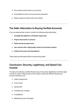 ●​ Do not allow remote access to your device​
●​ Avoid platforms where such accounts are advertised​
●​ Report suspicious activity when encountered​
The Safer Alternative to Buying Verified Accounts
If you are seeking faster access, consider the following lawful alternatives:
1.​ Complete the platform’s verification steps early​
2.​ Prepare documents in advance​
3.​ Verify during non-peak hours​
4.​ Use a device with a high-quality camera for document capture​
5.​ Follow all security recommendations​
These steps provide speed without compromising safety.
Conclusion: Security, Legitimacy, and Speed Can
Coexist
The idea of purchasing a verified Binance account may seem appealing to someone eager
to enter the crypto market quickly, but the reality is profoundly different. Buying such
accounts exposes you to:
●​ Legal consequences​
●​ Frozen funds​
●​ Identity theft​
●​ Complete loss of assets​
●​ Investigations​
●​ Blacklisting across exchanges​
 