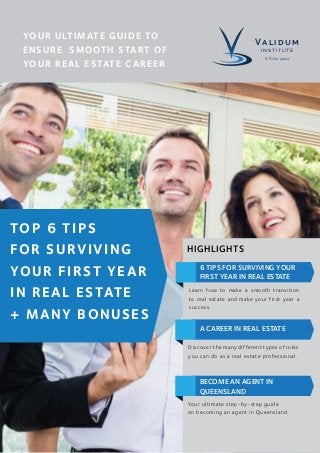 TOP 6 TIPS
FOR SURVIVING
YOUR FIRST YEAR
IN REAL ESTATE
+ MANY BONUSES
YOUR ULTIMATE GUIDE TO
ENSURE SMOOTH START OF
YOUR REAL ESTATE CAREER
6 TIPS FOR SURVIVING YOUR
FIRST YEAR IN REAL ESTATE
Learn how to make a smooth transition
to real estate and make your first year a
success.
A CAREER IN REAL ESTATE
Discover the many different types of roles
you can do as a real estate professional.
BECOME AN AGENT IN
QUEENSLAND
Your ultimate step-by-step guide
on becoming an agent in Queensland.
HIGHLIGHTS
VA L I D U M
INSTITUTE
RTO No. 41224
 