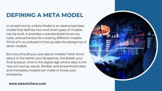 DEFINING A META MODEL
In simple terms, a Meta Model is an abstracted data
model that defines how and what types of models
can be built. It provides a standardized structure,
rules, and semantics for creating different models.
Think of it as a blueprint that guides the designing of
other models.
But why should you care about models? Well, think
about it; the better your blueprints, the better your
final product. And in the digital age where data is the
new oil, having robust, flexible, and streamlined data
and metadata models can make or break your
enterprise.
 