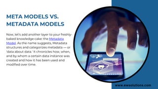 META MODELS VS.
METADATA MODELS
Now, let's add another layer to your freshly-
baked knowledge cake: the Metadata
Model. As the name suggests, Metadata
structures and categorizes metadata — or
'data about data.' It chronicles how, when,
and by whom a certain data instance was
created and how it has been used and
modified over time.
 