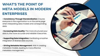 WHAT'S THE POINT OF
META MODELS IN MODERN
ENTERPRISES
• Consistency Through Standardization: Ensures
everyone in the organization is on the same page
when interpreting data models and corresponding
data.
• Increasing Data Quality: The more structured your
data is, the more accurate and reliable it becomes.
• Supporting Data Integration: Facilitating smoother
integration of diverse data sources.
• Driving Metadata Management: Aids in creating
metadata models, leading to more effective
metadata management.
 