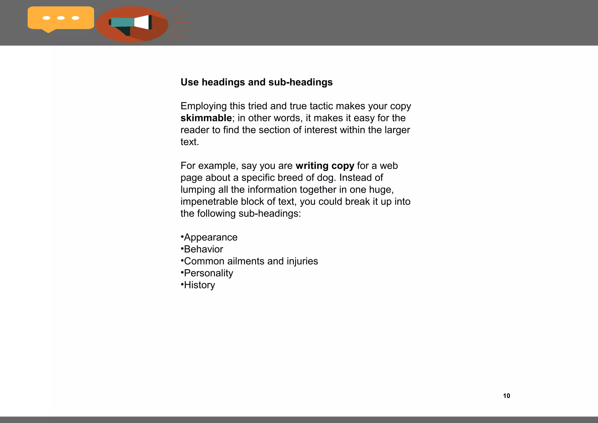 10
Always write in the active voice
Your main reason for wanting people to visit your 
website in the first place is to get them to do 
something, to take some action. This could be to 
make a purchase, sign up for a newsletter or fill out 
a contact form.
I therefore encourage writers to always write in the 
active instead of the passive voice.
Check out the two example sentences below and 
then decide for yourself which one is the most 
compelling:
Passive voice
My eBook can be downloaded at the following link.
Active voice
Download my ebook at the following link.
It’s a no-brainer, right?
 