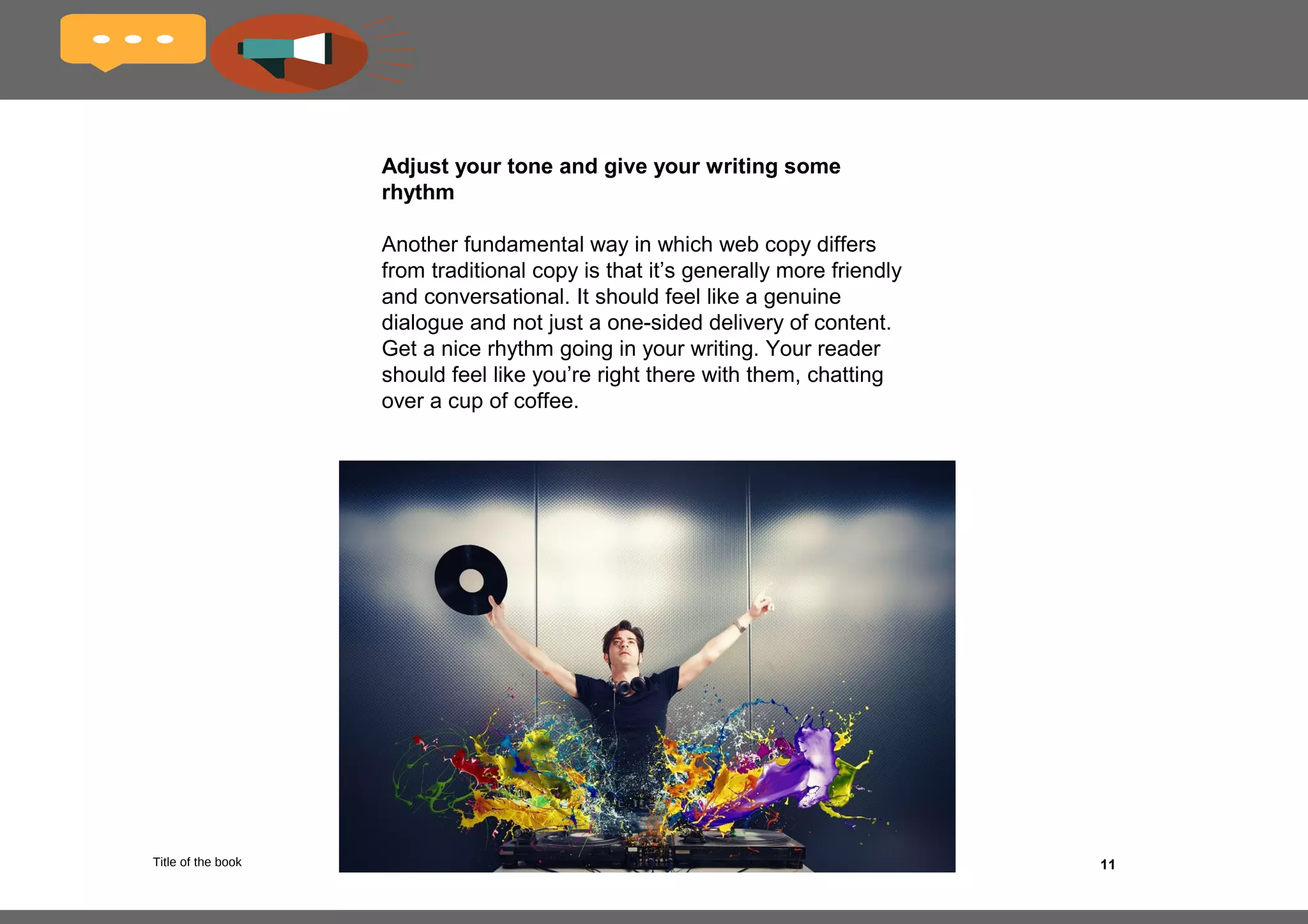 11
Use headings and sub-headings
Employing this tried and true tactic makes your copy
skimmable; in other words, it makes it easy for the
reader to find the section of interest within the larger
text.
For example, say you are writing copy for a web
page about a specific breed of dog. Instead of
lumping all the information together in one huge,
impenetrable block of text, you could break it up into
the following sub-headings:
•Appearance
•Behavior
•Common ailments and injuries
•Personality
•History
 