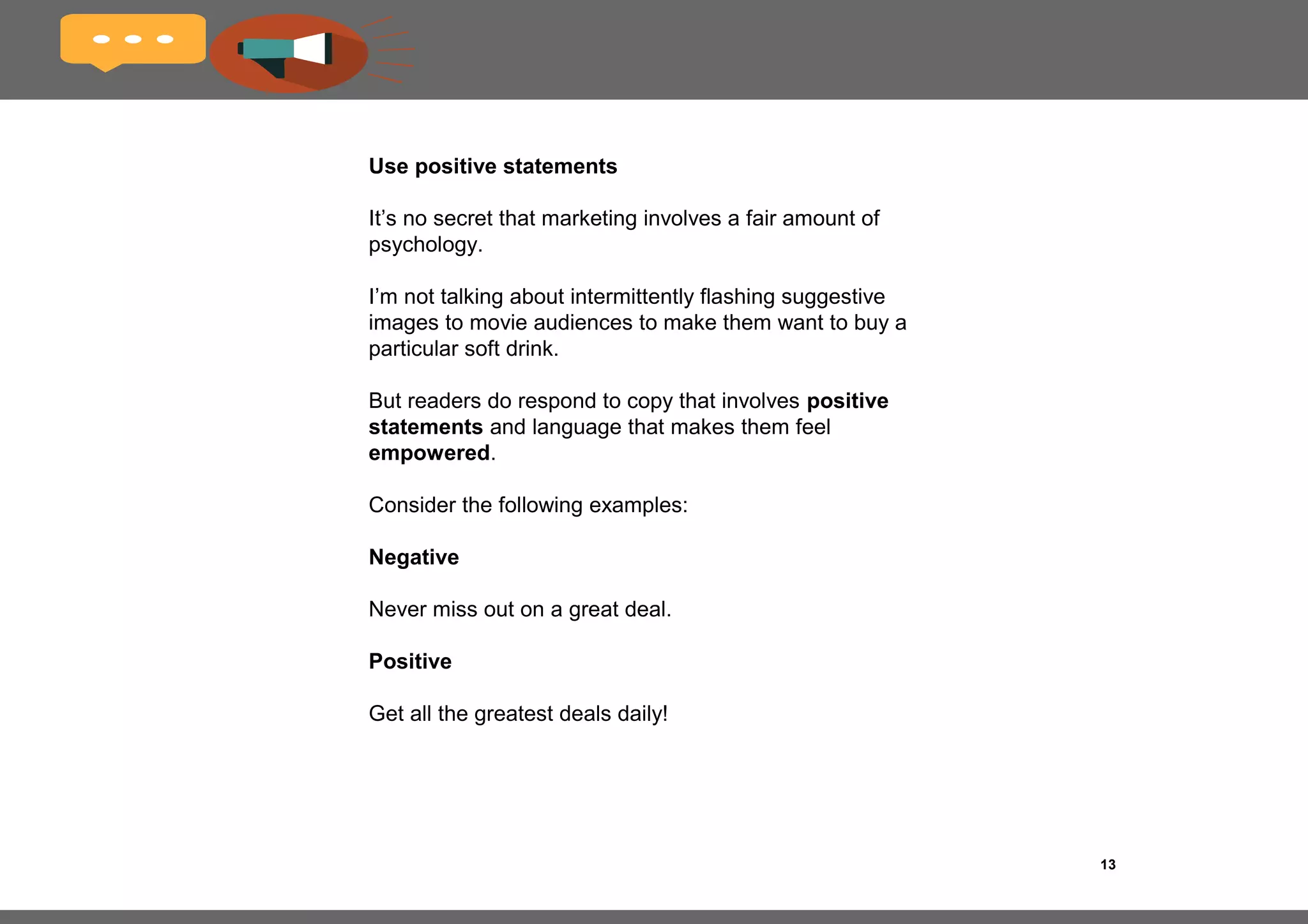 13
Use simple language
The purpose of your writing isn’t to show off your
extensive vocabulary, penchant for fancy wordplay
and other linguistic gymnastics.
Create a textual environment in which your reader
feels engaged yet relaxed.
Avoid using unnecessary jargon and
bureaucratese unless the context really calls for it.
Finally, remember this rule and stick to it wherever
possible: don’t say in ten words what can be said
just as effectively in five.
 