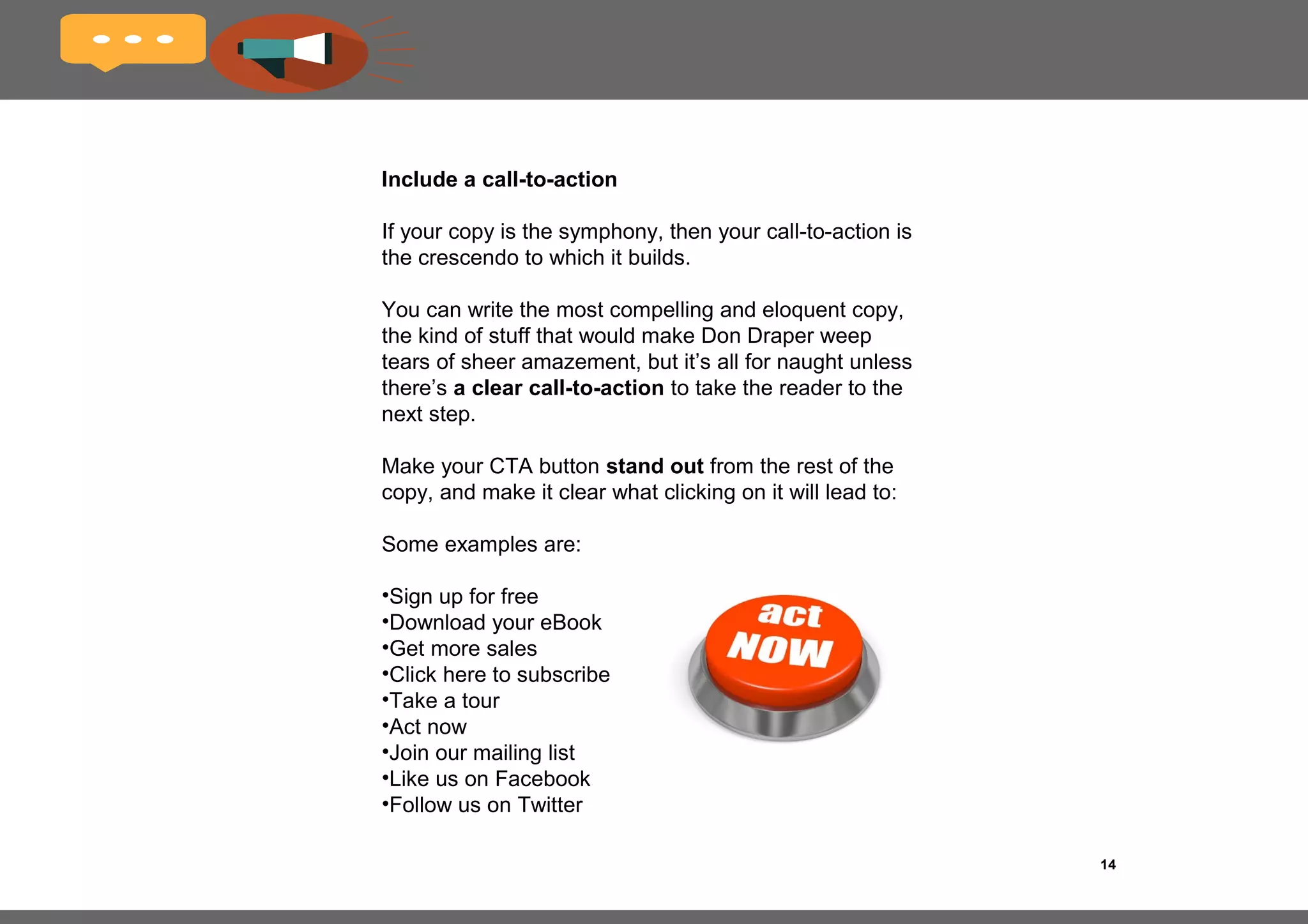 14
Use positive statements
It’s no secret that marketing involves a fair amount of
psychology.
I’m not talking about intermittently flashing suggestive
images to movie audiences to make them want to buy a
particular soft drink.
But readers do respond to copy that involves positive
statements and language that makes them feel
empowered.
Consider the following examples:
Negative
Never miss out on a great deal.
Positive
Get all the greatest deals daily!
 