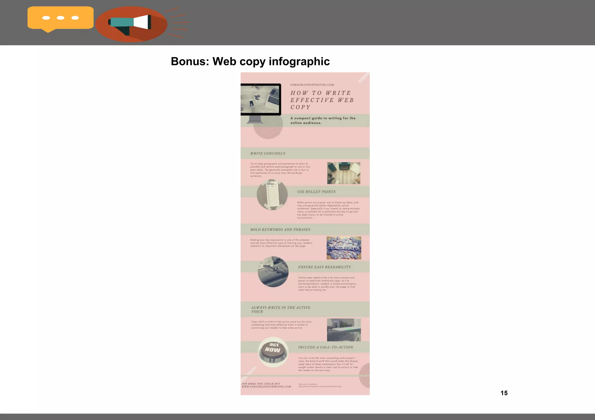 15
Include a call-to-action
If your copy is the symphony, then your call-to-action is
the crescendo to which it builds.
You can write the most compelling and eloquent copy,
the kind of stuff that would make Don Draper weep
tears of sheer amazement, but it’s all for naught unless
there’s a clear call-to-action to take the reader to the
next step.
Make your CTA button stand out from the rest of the
copy, and make it clear what clicking on it will lead to:
Some examples are:
•Sign up for free
•Download your eBook
•Get more sales
•Click here to subscribe
•Take a tour
•Act now
•Join our mailing list
•Like us on Facebook
•Follow us on Twitter
 