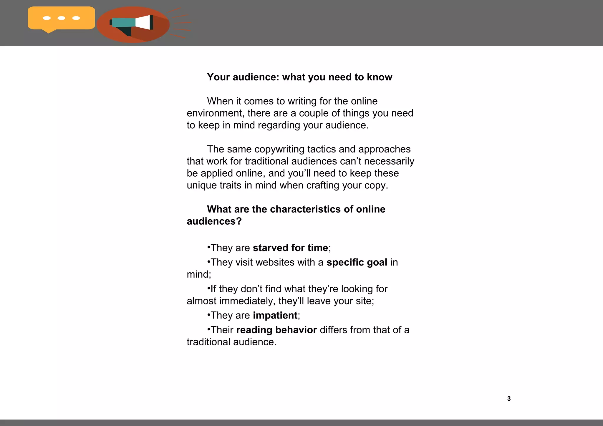 3
Foreword
Writing for digital media is a world apart from writing
for traditional media such as print. Many writers from the
old guard who cut their teeth writing for sales brochures
and magazines now find themselves feeling out of place
and disillusioned in this Brave New Digital World.
It’s understandable.
I find myself thinking of a Latin phrase I once read in
high school that has always stuck with me: omni mutantur
nos et mutamur in illis. All things change and we with
them.
This reality is often a bitter pill to swallow, especially
when it comes to adapting the craft that you’ve been
practicing for many years.
But fear not, fellow copywriters. In this eBook, I’ll be
sharing with you some of my secrets for writing great
web copy.
 