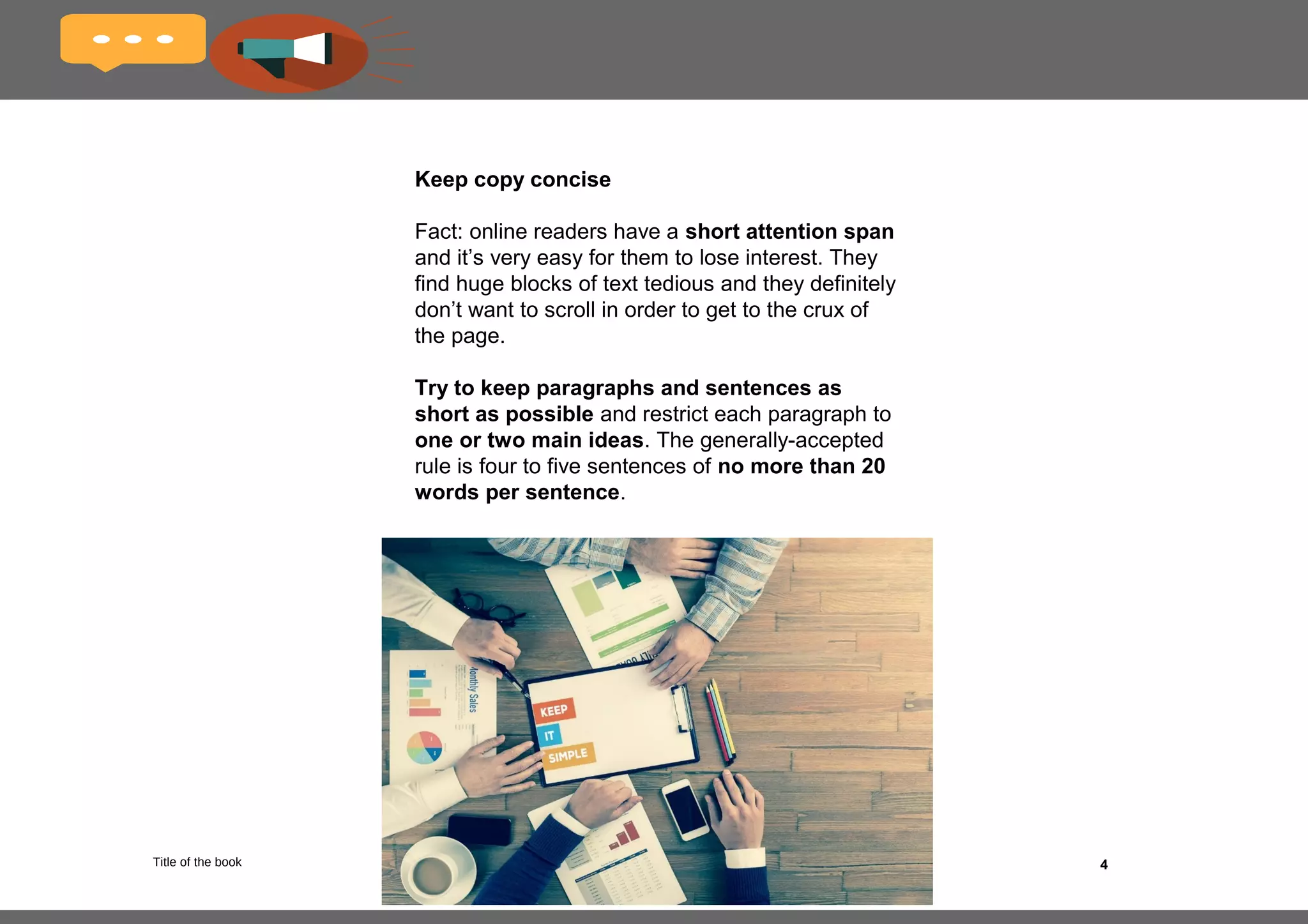 4
Your audience: what you need to know
When it comes to writing for the online
environment, there are a couple of things you need
to keep in mind regarding your audience.
The same copywriting tactics and approaches
that work for traditional audiences can’t necessarily
be applied online, and you’ll need to keep these
unique traits in mind when crafting your copy.
What are the characteristics of online
audiences?
•They are starved for time;
•They visit websites with a specific goal in
mind;
•If they don’t find what they’re looking for
almost immediately, they’ll leave your site;
•They are impatient;
•Their reading behavior differs from that of a
traditional audience.
 