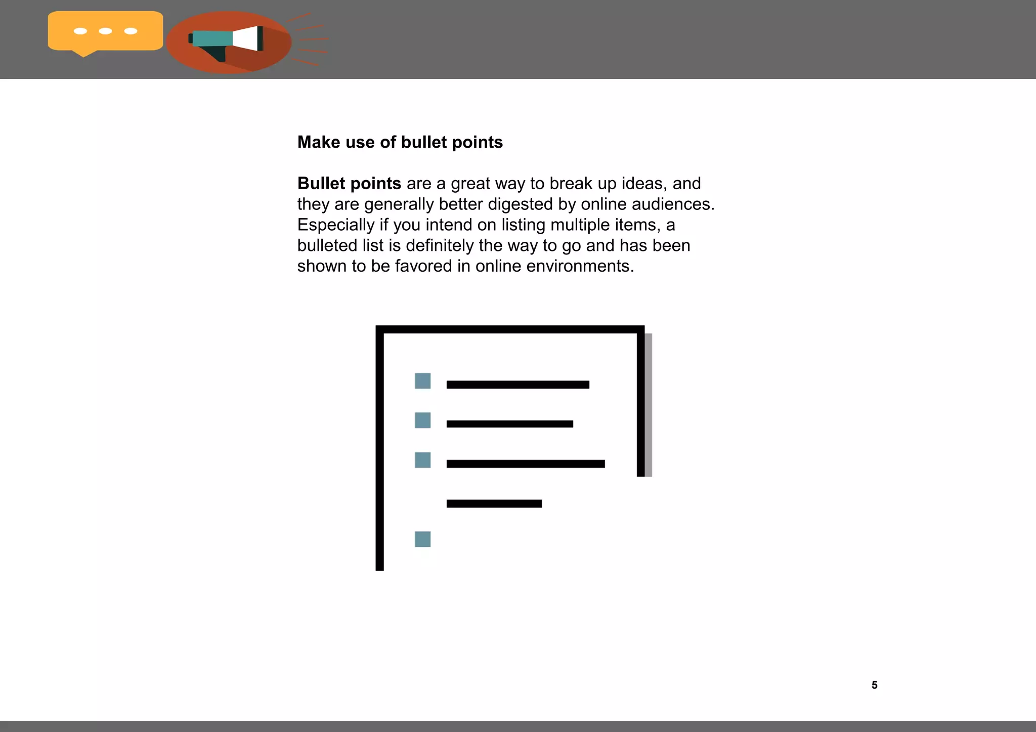 5Title of the book
Keep copy concise
Fact: online readers have a short attention span
and it’s very easy for them to lose interest. They
find huge blocks of text tedious and they definitely
don’t want to scroll in order to get to the crux of
the page.
Try to keep paragraphs and sentences as
short as possible and restrict each paragraph to
one or two main ideas. The generally-accepted
rule is four to five sentences of no more than 20
words per sentence.
 