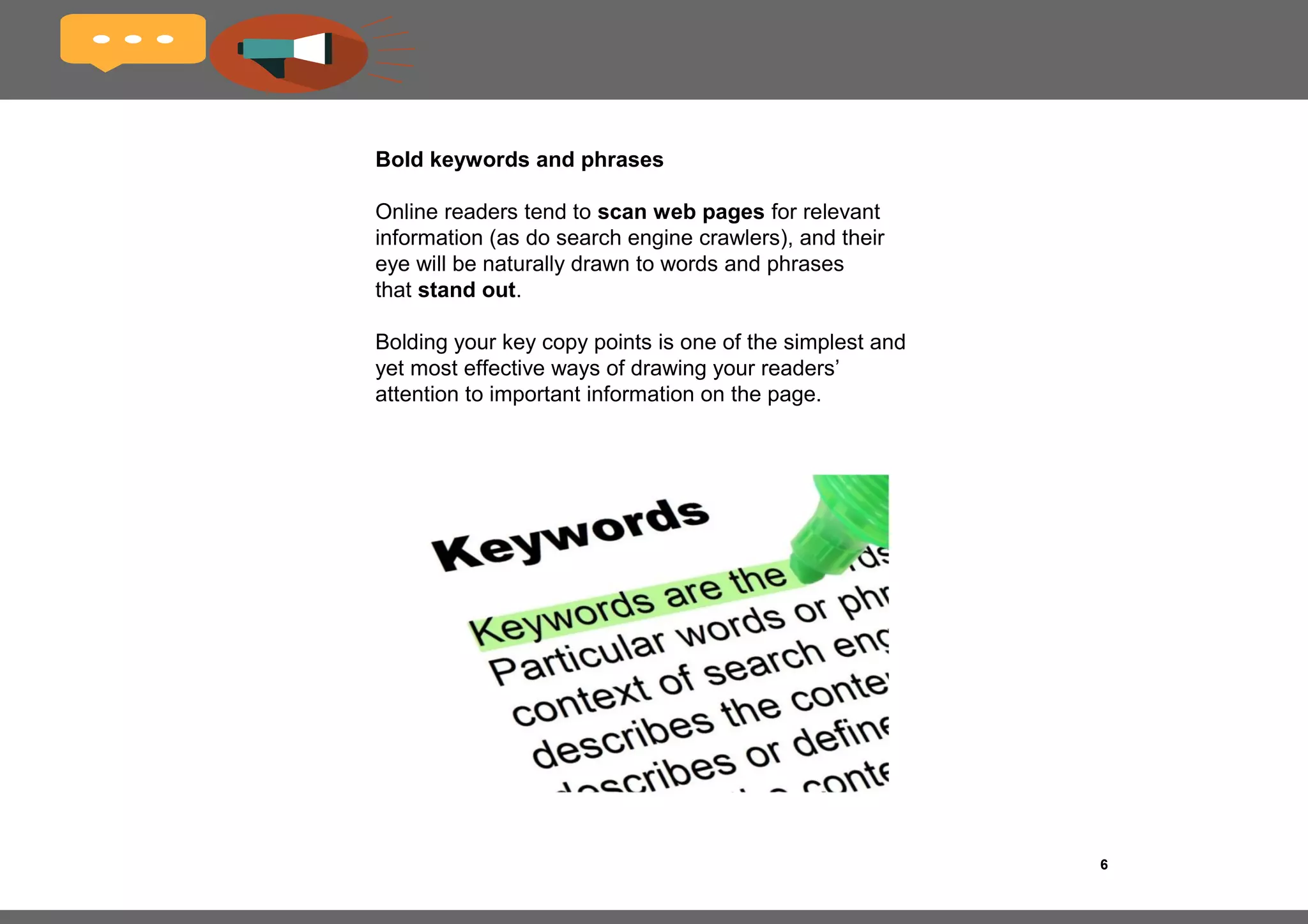 6
Make use of bullet points
Bullet points are a great way to break up ideas, and 
they are generally better digested by online audiences. 
Especially if you intend on listing multiple items, a 
bulleted list is definitely the way to go and has been 
shown to be favored in online environments.
 