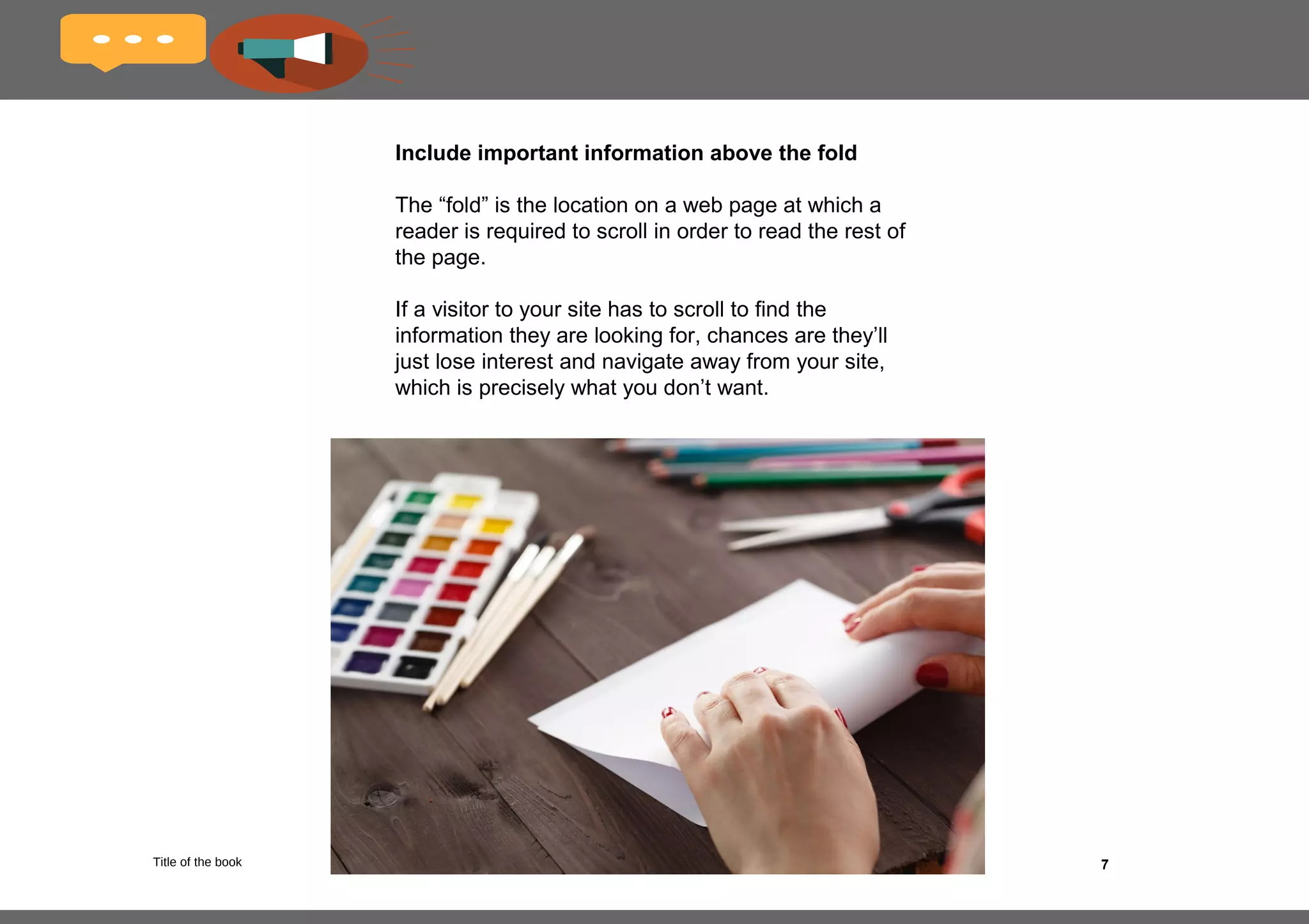 7
Bold keywords and phrases
Online readers tend to scan web pages for relevant 
information (as do search engine crawlers), and their 
eye will be naturally drawn to words and phrases 
that stand out. 
Bolding your key copy points is one of the simplest and 
yet most effective ways of drawing your readers’ 
attention to important information on the page.
 