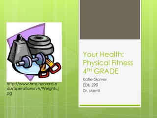 Your Health: Physical Fitness4TH GRADE Katie Garver EDU 290 Dr. Merrill http://www.hms.harvard.edu/operations/vh/Weights.jpg 