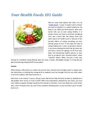 Your Health Foods 101 Guide
With so many food options that claim it to be
“health foods”, it pays to inspect and to dissect
the claim of whether it is indeed healthy for the
body or not. When you think about it, when your
doctor tells you to start eating healthy, it is
always means you have to eliminate something
from your current diet. We always think that
what causes our health issues is because of the
harmful effects of eating something we have
already grown to love. If one treats the idea of
eating healthy into a more constructive manner,
it can mean retaining the food that you know you
will have a hard time getting rid off from your
body and introducing healthy options to your
diet to counteract your favourite dishes’ rather
“harmful” effects. When one puts it that way,
striving for a healthier eating lifestyle does not mean a drastic, 360-degree change. It is basically just
about introducing the good stuff to your palate.
Lemons
When taking a refreshment to combat the summer heat, instead of just drinking water to replace your
lost electrolytes or drinking that energy drink to replenish your lost strength from the sun, drink water
or tea from a pitcher with sliced lemons in it.
More than a rich vitamin C source, did you know that lemons help the body increase its absorption of
antioxidants from tea by as much as 85%? With more antioxidants absorbed by your body, you have
more defences against damage caused by free radicals in the body. If you love biting into a slice lemon
after a shot of tequila, then you won’t have a problem drinking water or your favourite cup of tea with
lemon in it.
 