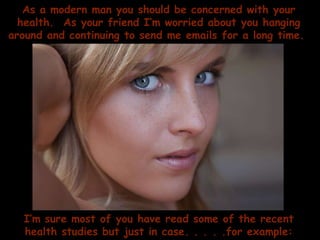 As a modern man you should be concerned with your health.  As your friend I’m worried about you hanging around and continuing to send me emails for a long time.  I’m sure most of you have read some of the recent health studies but just in case. . . . .for example: 