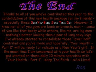 The End Thanks to all of you who’ve contributed this year to the consolidation of this new health package for my friends – especially those  S end   Y our   B uddy  S ome  T itties  D ay .  However, I know not all of you guys are boob or breasts men – - some of you like that booty while others, like me, are leg men – - nothing’s better looking than a pair of long sexy legs.  I’ve already started to consolidate those “lower half” contributions you’ve made and hopefully, “Your Health – Part 2” will be ready for release as a New Year’s gift.  In the mean time I am concerned with your health so let’s get started on those daily 10 minute exercises with  “Your Health – Part 1”.  Keep The Faith – ASA Lives! Ron 
