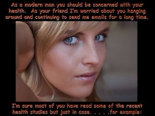 As a modern man you should be concerned with your
 health. As your friend I’m worried about you hanging
around and continuing to send me emails for a long time.




  I’m sure most of you have read some of the recent
  health studies but just in case. . . . .for example:
 