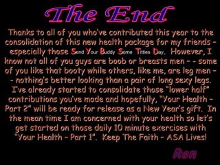 Thanks to all of you who’ve contributed this year to the
consolidation of this new health package for my friends –
 especially those Send Your Buddy Some Titties Day. However, I
know not all of you guys are boob or breasts men – - some
of you like that booty while others, like me, are leg men –
 - nothing’s better looking than a pair of long sexy legs.
  I’ve already started to consolidate those “lower half”
 contributions you’ve made and hopefully, “Your Health –
Part 2” will be ready for release as a New Year’s gift. In
 the mean time I am concerned with your health so let’s
   get started on those daily 10 minute exercises with
   “Your Health – Part 1”. Keep The Faith – ASA Lives!

                                                 Ron
 