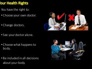 • Choose your own doctor.
• Change doctors.
• See your doctor alone.
• Choose what happens to your
body.
• Be included in all decisions
about your body.
Your Health Rights
You have the right to:
 