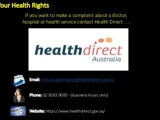 Your Health Rights
If you want to make a complaint about a doctor,
hospital or health service contact Health Direct . . .
Email: clinical.governance@healthdirect.gov.au
Phone: 02 9263 9000 - (business hours only)
Website: https://www.healthdirect.gov.au/
 