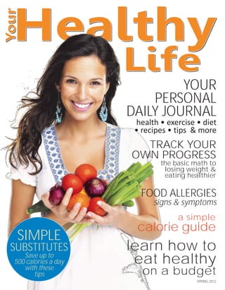 YOUR
                         PERSONAL
                     DAILY JOURNAL
                      health • exercise • diet
                      • recipes • tips & more
                       TRACK YOUR
                     OWN PROGRESS
                             the basic math to
                              losing weight &
                              eating healthier

                       FOOD ALLERGIES
                           signs & symptoms
                                  a simple
                      calorie guide
 SIMPLE
SUBSTITUTES          learn how to
   Save up to
500 calories a day    eat healthy
   with these
       tips             on a budget
                                        SPRING 2012
 