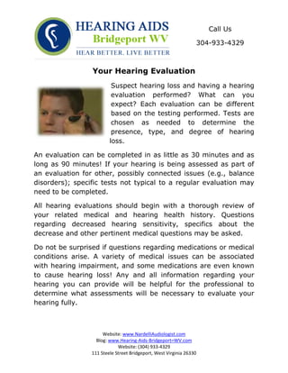 Call Us

                                                                 304-933-4329



                 Your Hearing Evaluation
                          Suspect hearing loss and having a hearing
                          evaluation performed? What can you
                          expect? Each evaluation can be different
                          based on the testing performed. Tests are
                          chosen as needed to determine the
                          presence, type, and degree of hearing
                         loss.

An evaluation can be completed in as little as 30 minutes and as
long as 90 minutes! If your hearing is being assessed as part of
an evaluation for other, possibly connected issues (e.g., balance
disorders); specific tests not typical to a regular evaluation may
need to be completed.

All hearing evaluations should begin with a thorough review of
your related medical and hearing health history. Questions
regarding decreased hearing sensitivity, specifics about the
decrease and other pertinent medical questions may be asked.

Do not be surprised if questions regarding medications or medical
conditions arise. A variety of medical issues can be associated
with hearing impairment, and some medications are even known
to cause hearing loss! Any and all information regarding your
hearing you can provide will be helpful for the professional to
determine what assessments will be necessary to evaluate your
hearing fully.



                      Website: www.NardelliAudiologist.com
                   Blog: www.Hearing-Aids-Bridgeport=WV.com
                             Website: (304) 933-4329
                 111 Steele Street Bridgeport, West Virginia 26330
 