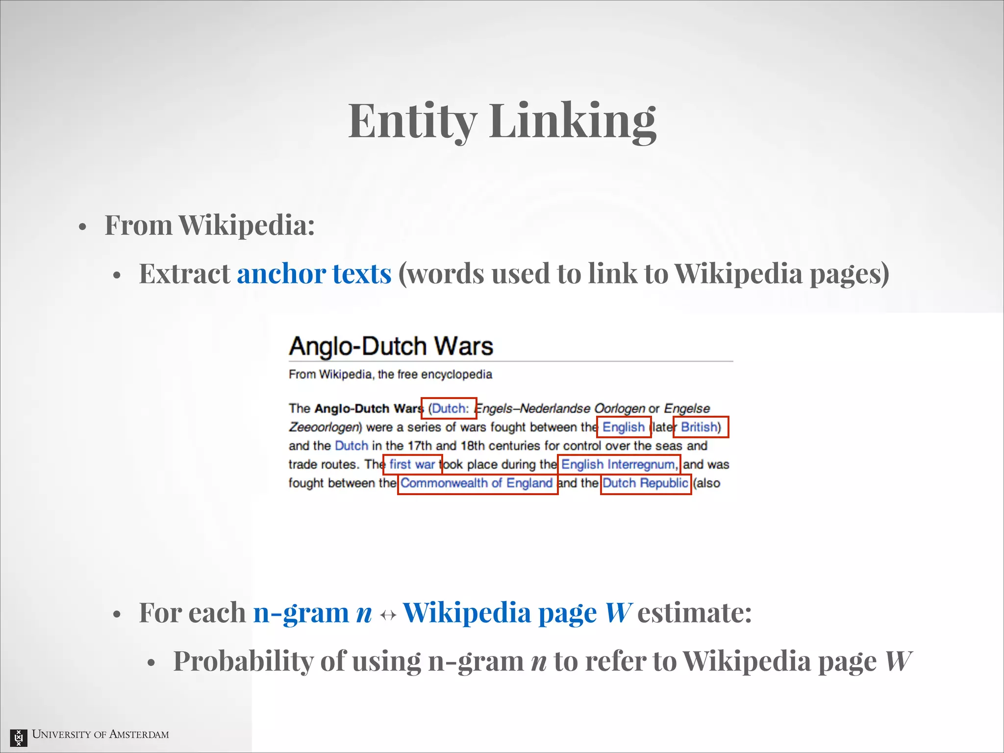 Entity Linking
•

From Wikipedia:
•

Extract anchor texts (words used to link to Wikipedia pages)
!
!
!
!
!
!

•

For each n-gram n ↔ Wikipedia page W estimate:
•

Probability of using n-gram n to refer to Wikipedia page W

 