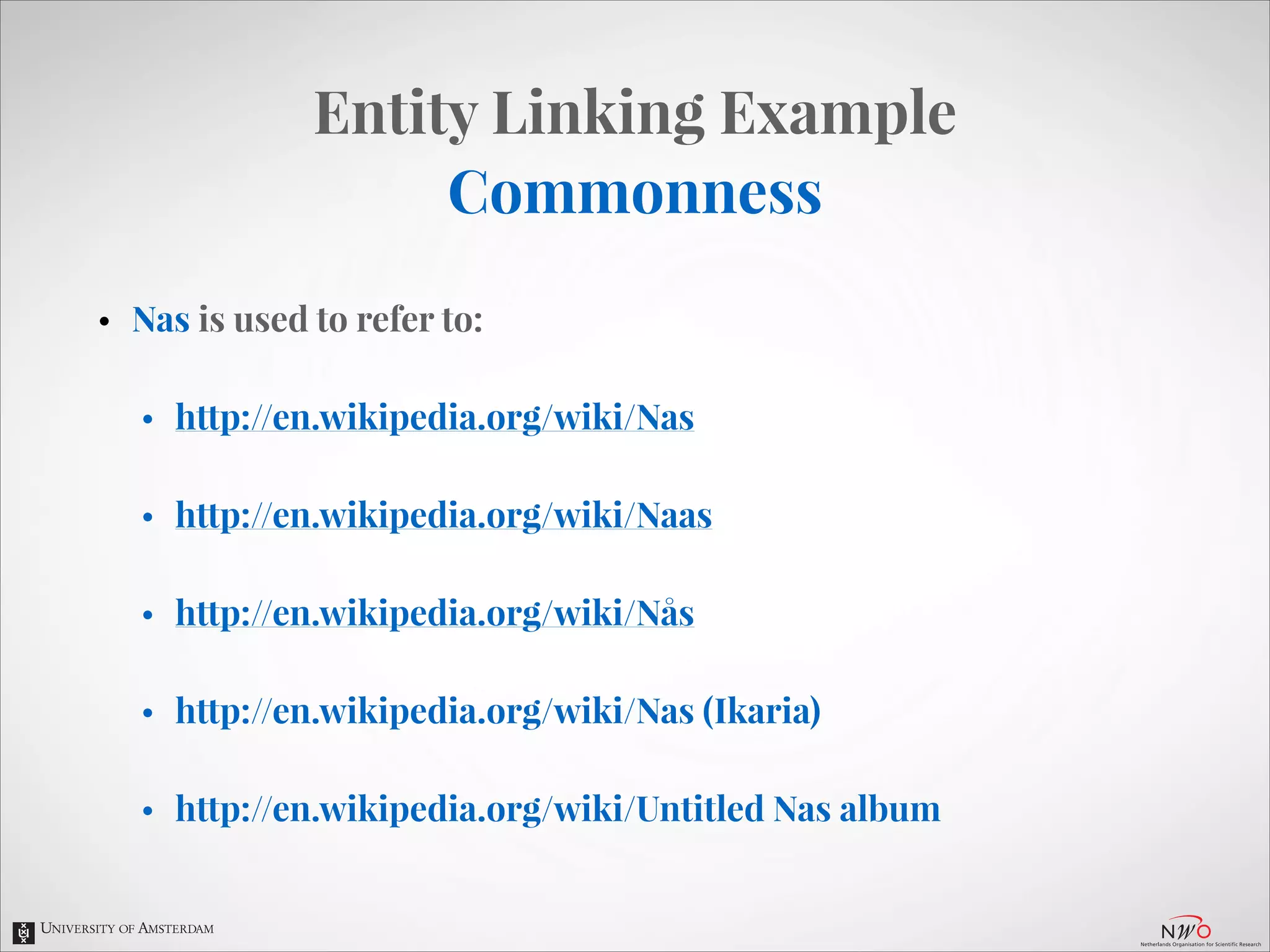 Entity Linking Example
Commonness
•

Nas is used to refer to:
•

http://en.wikipedia.org/wiki/Nas

•

http://en.wikipedia.org/wiki/Naas

•

http://en.wikipedia.org/wiki/Nås

•

http://en.wikipedia.org/wiki/Nas (Ikaria)

•

http://en.wikipedia.org/wiki/Untitled Nas album

 