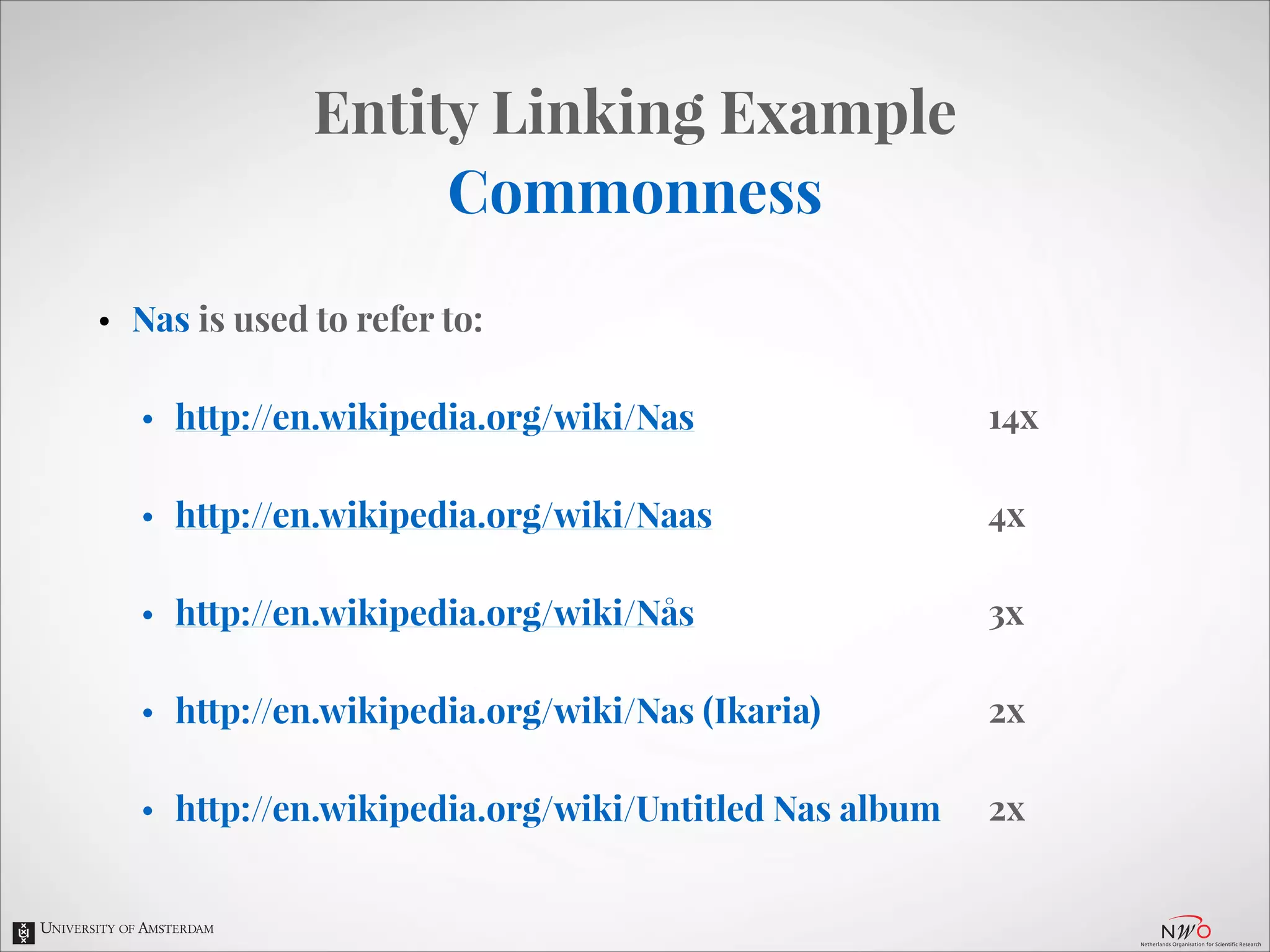 Entity Linking Example
Commonness
•

Nas is used to refer to:
•

http://en.wikipedia.org/wiki/Nas

14x

•

http://en.wikipedia.org/wiki/Naas

4x

•

http://en.wikipedia.org/wiki/Nås

3x

•

http://en.wikipedia.org/wiki/Nas (Ikaria)

2x

•

http://en.wikipedia.org/wiki/Untitled Nas album

2x

 