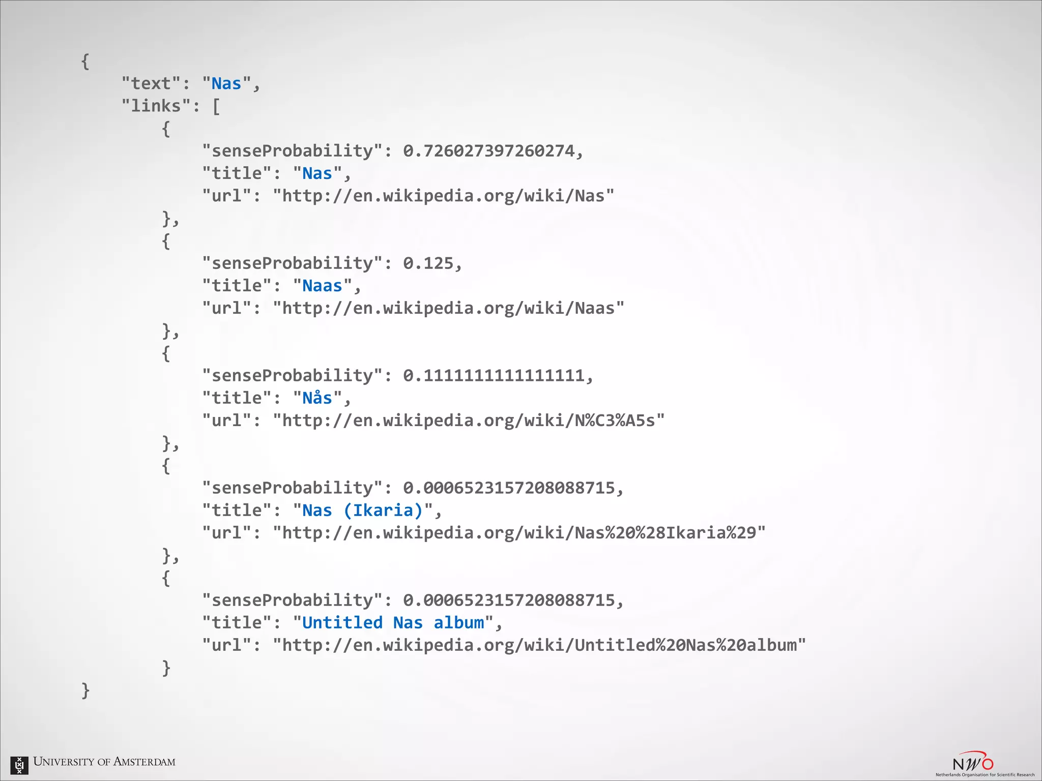{	
  
	
  	
  	
  	
  "text":	
  "Nas",	
  
	
  	
  	
  	
  "links":	
  [	
  
	
  	
  	
  	
  	
  	
  	
  	
  {	
  
	
  	
  	
  	
  	
  	
  	
  	
  	
  	
  	
  	
  "senseProbability":	
  0.726027397260274,	
  
	
  	
  	
  	
  	
  	
  	
  	
  	
  	
  	
  	
  "title":	
  "Nas",	
  
	
  	
  	
  	
  	
  	
  	
  	
  	
  	
  	
  	
  "url":	
  "http://en.wikipedia.org/wiki/Nas"	
  
	
  	
  	
  	
  	
  	
  	
  	
  },	
  
	
  	
  	
  	
  	
  	
  	
  	
  {	
  
	
  	
  	
  	
  	
  	
  	
  	
  	
  	
  	
  	
  "senseProbability":	
  0.125,	
  
	
  	
  	
  	
  	
  	
  	
  	
  	
  	
  	
  	
  "title":	
  "Naas",	
  
	
  	
  	
  	
  	
  	
  	
  	
  	
  	
  	
  	
  "url":	
  "http://en.wikipedia.org/wiki/Naas"	
  
	
  	
  	
  	
  	
  	
  	
  	
  },	
  
	
  	
  	
  	
  	
  	
  	
  	
  {	
  
	
  	
  	
  	
  	
  	
  	
  	
  	
  	
  	
  	
  "senseProbability":	
  0.1111111111111111,	
  
	
  	
  	
  	
  	
  	
  	
  	
  	
  	
  	
  	
  "title":	
  "Nås",	
  
	
  	
  	
  	
  	
  	
  	
  	
  	
  	
  	
  	
  "url":	
  "http://en.wikipedia.org/wiki/N%C3%A5s"	
  
	
  	
  	
  	
  	
  	
  	
  	
  },	
  
	
  	
  	
  	
  	
  	
  	
  	
  {	
  
	
  	
  	
  	
  	
  	
  	
  	
  	
  	
  	
  	
  "senseProbability":	
  0.0006523157208088715,	
  
	
  	
  	
  	
  	
  	
  	
  	
  	
  	
  	
  	
  "title":	
  "Nas	
  (Ikaria)",	
  
	
  	
  	
  	
  	
  	
  	
  	
  	
  	
  	
  	
  "url":	
  "http://en.wikipedia.org/wiki/Nas%20%28Ikaria%29"	
  
	
  	
  	
  	
  	
  	
  	
  	
  },	
  
	
  	
  	
  	
  	
  	
  	
  	
  {	
  
	
  	
  	
  	
  	
  	
  	
  	
  	
  	
  	
  	
  "senseProbability":	
  0.0006523157208088715,	
  
	
  	
  	
  	
  	
  	
  	
  	
  	
  	
  	
  	
  "title":	
  "Untitled	
  Nas	
  album",	
  
	
  	
  	
  	
  	
  	
  	
  	
  	
  	
  	
  	
  "url":	
  "http://en.wikipedia.org/wiki/Untitled%20Nas%20album"	
  
	
  	
  	
  	
  	
  	
  	
  	
  }	
  
}

 
