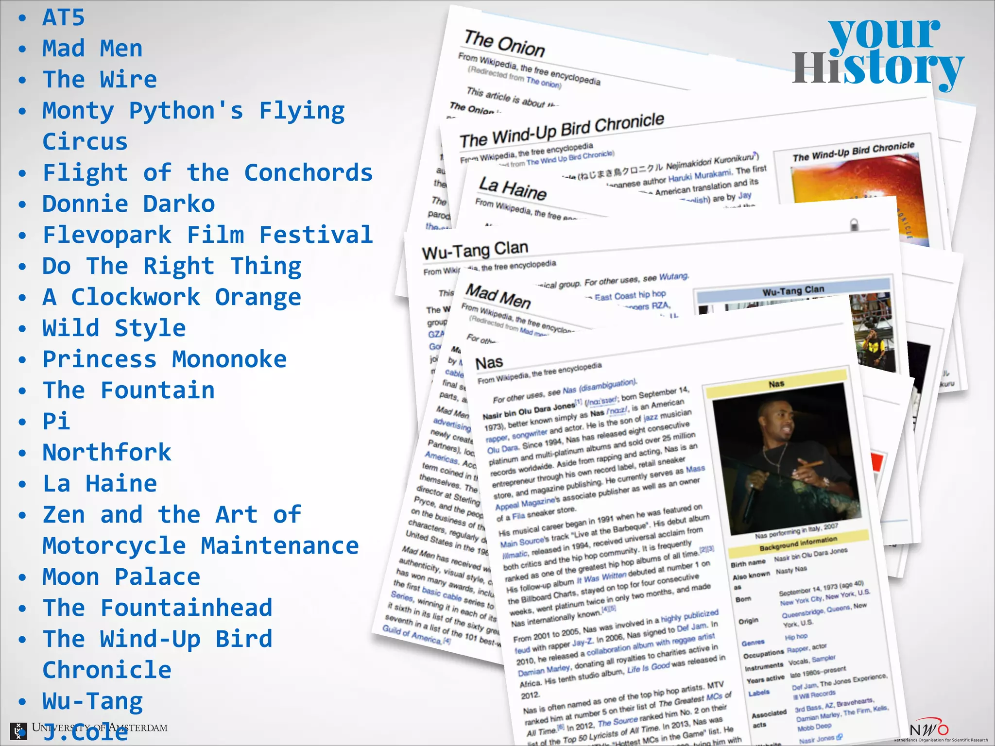•
•
•
•
•
•
•
•
•
•
•
•
•
•
•
•
•
•
•
•
•

AT5	
  
Mad	
  Men	
  
The	
  Wire	
  
Monty	
  Python's	
  Flying	
  
Circus	
  
Flight	
  of	
  the	
  Conchords	
  
Donnie	
  Darko	
  
Flevopark	
  Film	
  Festival	
  
Do	
  The	
  Right	
  Thing	
  
A	
  Clockwork	
  Orange	
  
Wild	
  Style	
  
Princess	
  Mononoke	
  
The	
  Fountain	
  
Pi	
  
Northfork	
  
La	
  Haine	
  
Zen	
  and	
  the	
  Art	
  of	
  
Motorcycle	
  Maintenance	
  
Moon	
  Palace	
  
The	
  Fountainhead	
  
The	
  Wind-­‐Up	
  Bird	
  
Chronicle	
  
Wu-­‐Tang	
  
J.Cole	
  

 