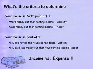 What’s the criteria to determine

•Your house is NOT paid off :
   ●
       More money out than renting income---Liability
   ●
       Less money out than renting income--- Asset



•Your house is paid off:
   ●
       You are having the house as residence--Liability
   ●
       You paid less money out than your renting income--Asset



                       Income vs. Expense !!
 