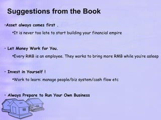 Suggestions from the Book
•Asset always comes first .
    ●
     It is never too late to start building your financial empire


• Let Money Work for You.
    ●
     Every RMB is an employee. They works to bring more RMB while you’re asleep


• Invest in Yourself !
    ●
     Work to learn: manage people/biz system/cash flow etc


• Always Prepare to Run Your Own Business
 