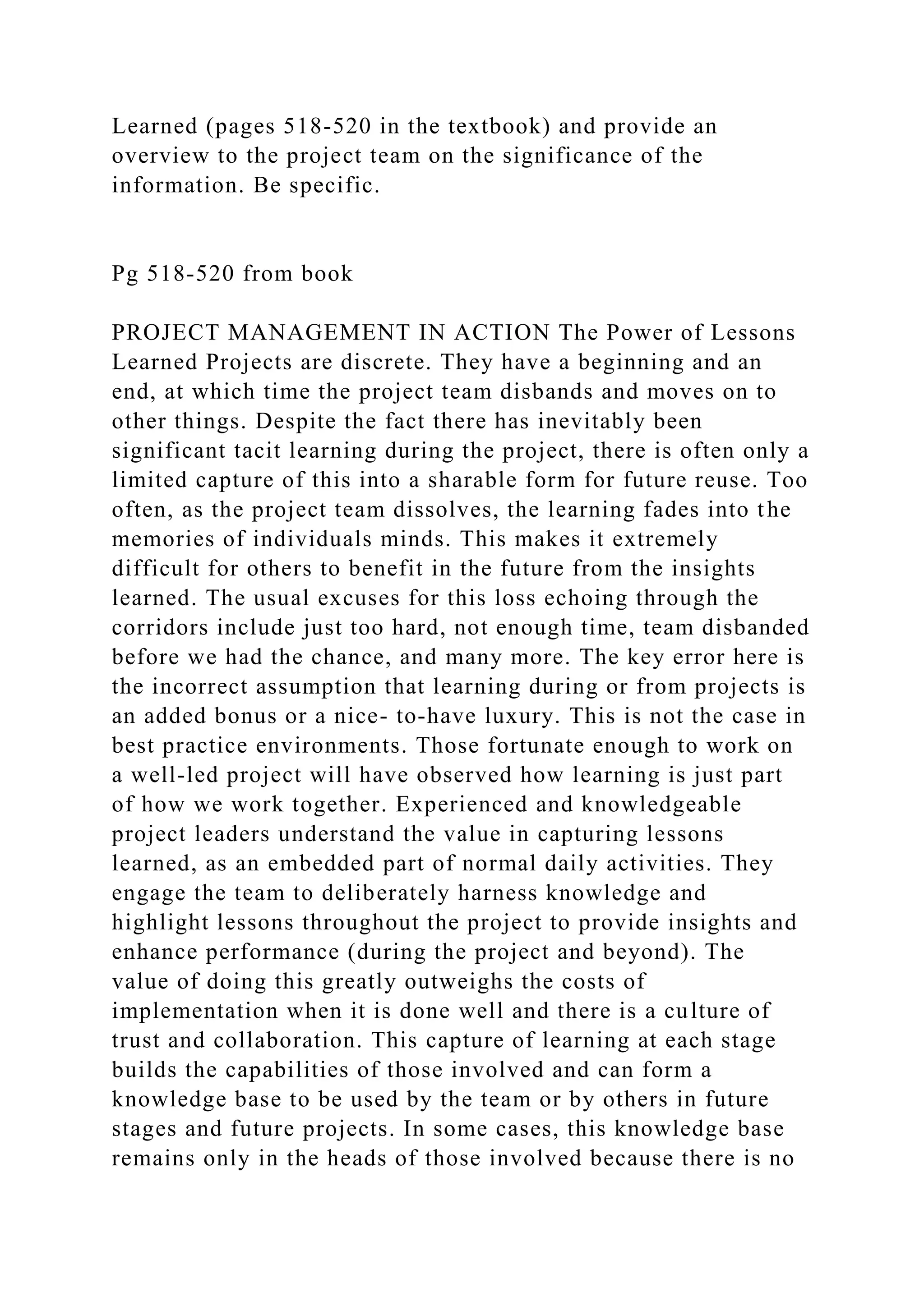 Learned (pages 518-520 in the textbook) and provide an
overview to the project team on the significance of the
information. Be specific.
Pg 518-520 from book
PROJECT MANAGEMENT IN ACTION The Power of Lessons
Learned Projects are discrete. They have a beginning and an
end, at which time the project team disbands and moves on to
other things. Despite the fact there has inevitably been
significant tacit learning during the project, there is often only a
limited capture of this into a sharable form for future reuse. Too
often, as the project team dissolves, the learning fades into the
memories of individuals minds. This makes it extremely
difficult for others to benefit in the future from the insights
learned. The usual excuses for this loss echoing through the
corridors include just too hard, not enough time, team disbanded
before we had the chance, and many more. The key error here is
the incorrect assumption that learning during or from projects is
an added bonus or a nice- to-have luxury. This is not the case in
best practice environments. Those fortunate enough to work on
a well-led project will have observed how learning is just part
of how we work together. Experienced and knowledgeable
project leaders understand the value in capturing lessons
learned, as an embedded part of normal daily activities. They
engage the team to deliberately harness knowledge and
highlight lessons throughout the project to provide insights and
enhance performance (during the project and beyond). The
value of doing this greatly outweighs the costs of
implementation when it is done well and there is a culture of
trust and collaboration. This capture of learning at each stage
builds the capabilities of those involved and can form a
knowledge base to be used by the team or by others in future
stages and future projects. In some cases, this knowledge base
remains only in the heads of those involved because there is no
 