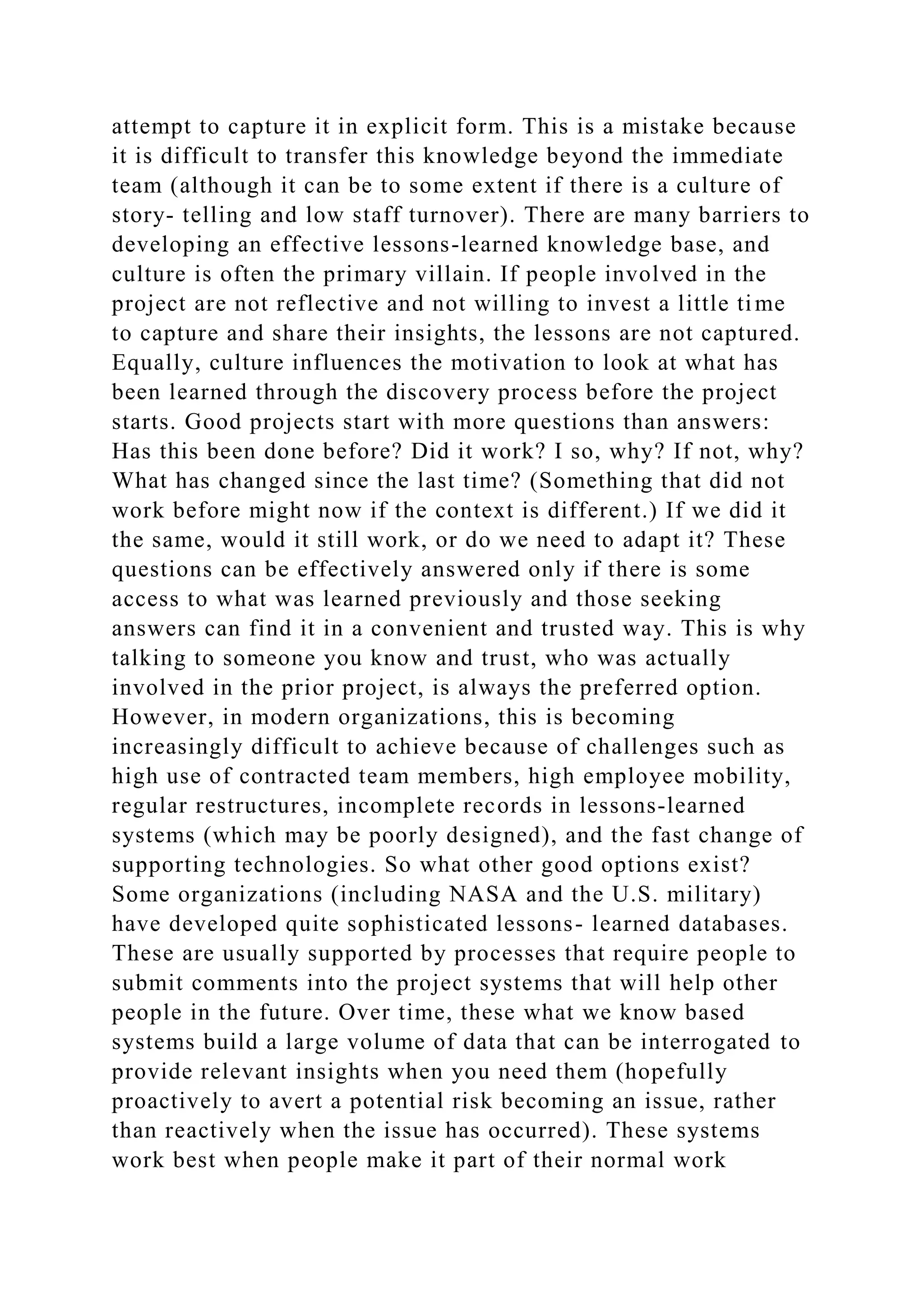 attempt to capture it in explicit form. This is a mistake because
it is difficult to transfer this knowledge beyond the immediate
team (although it can be to some extent if there is a culture of
story- telling and low staff turnover). There are many barriers to
developing an effective lessons-learned knowledge base, and
culture is often the primary villain. If people involved in the
project are not reflective and not willing to invest a little time
to capture and share their insights, the lessons are not captured.
Equally, culture influences the motivation to look at what has
been learned through the discovery process before the project
starts. Good projects start with more questions than answers:
Has this been done before? Did it work? I so, why? If not, why?
What has changed since the last time? (Something that did not
work before might now if the context is different.) If we did it
the same, would it still work, or do we need to adapt it? These
questions can be effectively answered only if there is some
access to what was learned previously and those seeking
answers can find it in a convenient and trusted way. This is why
talking to someone you know and trust, who was actually
involved in the prior project, is always the preferred option.
However, in modern organizations, this is becoming
increasingly difficult to achieve because of challenges such as
high use of contracted team members, high employee mobility,
regular restructures, incomplete records in lessons-learned
systems (which may be poorly designed), and the fast change of
supporting technologies. So what other good options exist?
Some organizations (including NASA and the U.S. military)
have developed quite sophisticated lessons- learned databases.
These are usually supported by processes that require people to
submit comments into the project systems that will help other
people in the future. Over time, these what we know based
systems build a large volume of data that can be interrogated to
provide relevant insights when you need them (hopefully
proactively to avert a potential risk becoming an issue, rather
than reactively when the issue has occurred). These systems
work best when people make it part of their normal work
 