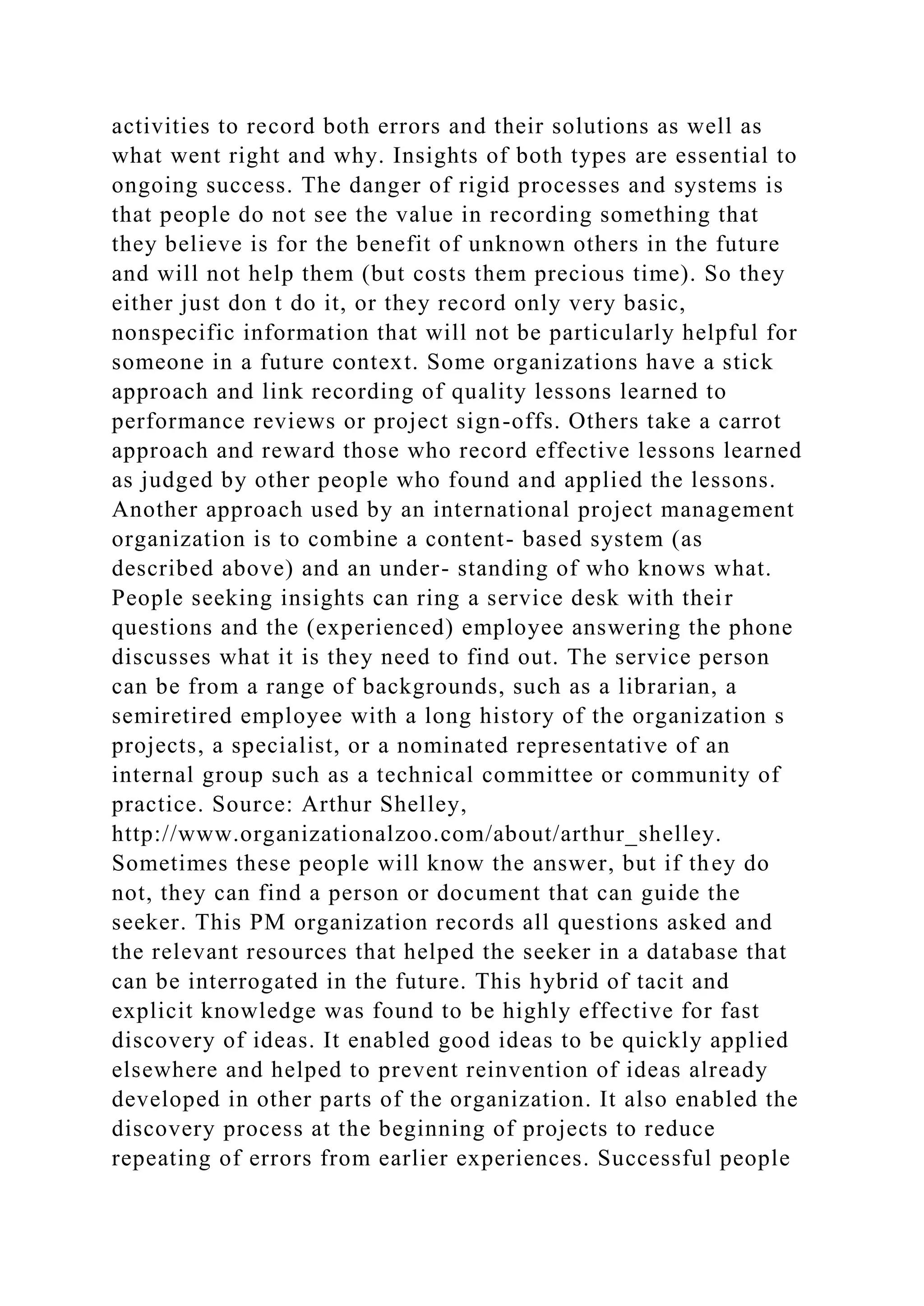 activities to record both errors and their solutions as well as
what went right and why. Insights of both types are essential to
ongoing success. The danger of rigid processes and systems is
that people do not see the value in recording something that
they believe is for the benefit of unknown others in the future
and will not help them (but costs them precious time). So they
either just don t do it, or they record only very basic,
nonspecific information that will not be particularly helpful for
someone in a future context. Some organizations have a stick
approach and link recording of quality lessons learned to
performance reviews or project sign-offs. Others take a carrot
approach and reward those who record effective lessons learned
as judged by other people who found and applied the lessons.
Another approach used by an international project management
organization is to combine a content- based system (as
described above) and an under- standing of who knows what.
People seeking insights can ring a service desk with their
questions and the (experienced) employee answering the phone
discusses what it is they need to find out. The service person
can be from a range of backgrounds, such as a librarian, a
semiretired employee with a long history of the organization s
projects, a specialist, or a nominated representative of an
internal group such as a technical committee or community of
practice. Source: Arthur Shelley,
http://www.organizationalzoo.com/about/arthur_shelley.
Sometimes these people will know the answer, but if they do
not, they can find a person or document that can guide the
seeker. This PM organization records all questions asked and
the relevant resources that helped the seeker in a database that
can be interrogated in the future. This hybrid of tacit and
explicit knowledge was found to be highly effective for fast
discovery of ideas. It enabled good ideas to be quickly applied
elsewhere and helped to prevent reinvention of ideas already
developed in other parts of the organization. It also enabled the
discovery process at the beginning of projects to reduce
repeating of errors from earlier experiences. Successful people
 