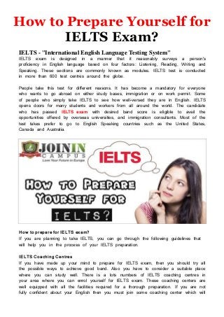 How to Prepare Yourself for
IELTS Exam?
IELTS - "International English Language Testing System"
IELTS exam is designed in a manner that it reasonably surveys a person's
proficiency in English language based on four factors: Listening, Reading, Writing and
Speaking. These sections are commonly known as modules. IELTS test is conducted
in more than 600 test centres around the globe.
People take this test for different reasons. It has become a mandatory for everyone
who wants to go abroad on either study bases, immigration or on work permit. Some
of people who simply take IELTS to see how well-versed they are in English. IELTS
opens doors for many students and workers from all around the world. The candidate
who has passed IELTS exam with desired band score is eligible to avail the
opportunities offered by overseas universities, and immigration consultants. Most of the
test takes prefer to go to English Speaking countries such as the United States,
Canada and Australia.
How to prepare for IELTS exam?
If you are planning to take IELTS, you can go through the following guidelines that
will help you in the process of your IELTS preparation.
IELTS Coaching Centres
If you have made up your mind to prepare for IELTS exam, then you should try all
the possible ways to achieve good band. Also you have to consider a suitable place
where you can study well. There is a lots numbers of IELTS coaching centres in
your area where you can enrol yourself for IELTS exam. These coaching centers are
well equipped with all the facilities required for a thorough preparation. If you are not
fully confident about your English then you must join some coaching center which will
 