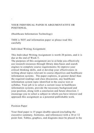 ·
YOUR INDIVIDUAL PAPER IS ARGUMENTATIVE OR
POSITIONAL
(Healthcare Information Technology)
THIS is NOT and information paper so please read this
carefully
Individual Writing Assignment
This Individual Writing Assignment is worth 20 points, and it is
due at the end of Week 5.
The purposes of this assignment are to a) help you effectively
use research resources through library data bases and search
engines to complete course requirements; b) improve your
critical thinking skills, and c) develop your effectiveness in
writing about topics relevant to course objectives and healthcare
information systems. The paper explores, in greater detail than
the required readings and class discussion, any healthcare
information system topic identified in the course text or
syllabus. Your job is to select a current issue in healthcare
information systems, provide the necessary background and
your position, along with a conclusion and future direction. I
encourage you to select a subject in which you have interest and
approach this assignment as a potential publishable work.
Position Paper
Your final paper is 15 pages double-spaced (excluding the
executive summary, footnotes, and references) with a 10 or 12
point font. Tables, graphics, and diagrams must be placed in the
 