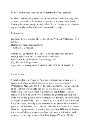 to post comments that can be understood to be “careless.”
In short, information released to the public – whether negative
or revelatory of trade secrets – can force a company’s hand,
forcing them to attempt to save their brand image or to respond
rapidly to the sudden loss of a competitive edge.
References:
Jackson, J. H., Mathis, R. L., Meglich, P. A., & Valentine, S. R.
(2020).
Human resource management
(13th ed.). Cengage.
Miller, R., & Melton, J. (2015). College students and risk-
taking behaviour on Twitter versus Facebook.
Behaviour & Information Technology, 34
(7), 678–684. https://doi-
org.ezproxy.umary.edu/10.1080/0144929X.2014.1003325
Sarah Beane,
Social media is defined as “online communities where users
create and share content and participate in networking”
(Valentine, Meglich, Mathis, & Jackson, 2020). As Valentine,
et al., (2020) states, HR can use social media as a great
marketing tool, with reaching potential candidates. Social
media can also be used for a business in general, getting the
word out to the public about changes at a facility or responding
to negative publicity. Social media can also be a source of risk
for a business, forcing some companies to create social media
policies (Valentine, et al, 2020). Healthcare fields face several
risks in regards to social media, they include HIPAA violations,
violation of the employee standards for communication, and
damage to the organization's public image (Veazie, 2019).
 