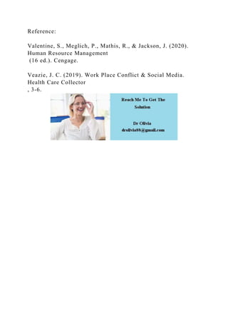 Reference:
Valentine, S., Meglich, P., Mathis, R., & Jackson, J. (2020).
Human Resource Management
(16 ed.). Cengage.
Veazie, J. C. (2019). Work Place Conflict & Social Media.
Health Care Collector
, 3-6.
 
