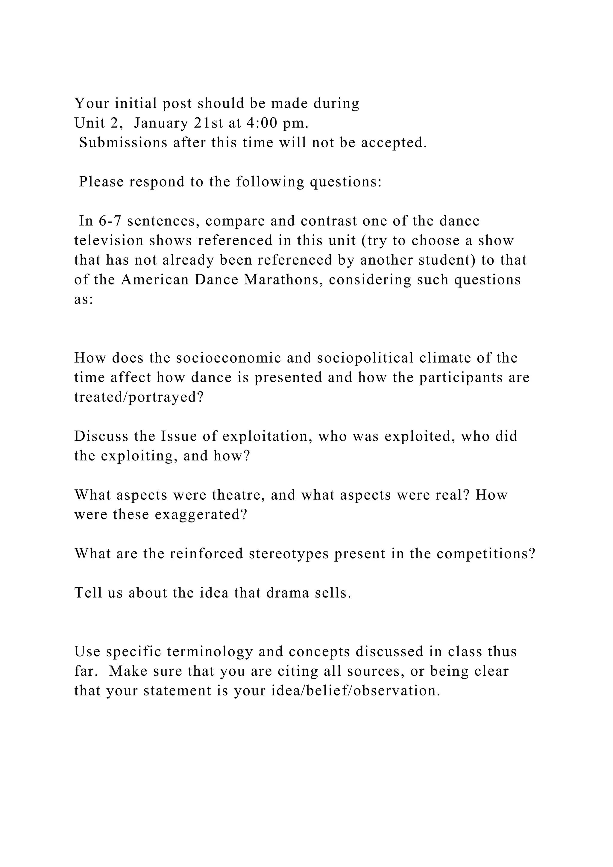 Your initial post should be made during
Unit 2, January 21st at 4:00 pm.
Submissions after this time will not be accepted.
Please respond to the following questions:
In 6-7 sentences, compare and contrast one of the dance
television shows referenced in this unit (try to choose a show
that has not already been referenced by another student) to that
of the American Dance Marathons, considering such questions
as:
How does the socioeconomic and sociopolitical climate of the
time affect how dance is presented and how the participants are
treated/portrayed?
Discuss the Issue of exploitation, who was exploited, who did
the exploiting, and how?
What aspects were theatre, and what aspects were real? How
were these exaggerated?
What are the reinforced stereotypes present in the competitions?
Tell us about the idea that drama sells.
Use specific terminology and concepts discussed in class thus
far. Make sure that you are citing all sources, or being clear
that your statement is your idea/belief/observation.