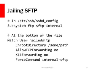 Jailing SFTP
# In /etc/ssh/sshd_config
Subsystem ftp sftp-internal
# At the bottom of the file
Match User jailedsftp
ChrootDirectory /some/path
AllowTCPForwarding no
X11Forwarding no
ForceCommand internal-sftp
MidwestPHP 2015 16
 