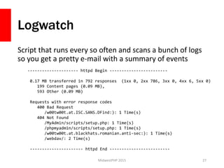 Logwatch
Script that runs every so often and scans a bunch of logs
so you get a pretty e-mail with a summary of events
MidwestPHP 2015 27
--------------------- httpd Begin ------------------------
0.17 MB transferred in 792 responses (1xx 0, 2xx 786, 3xx 0, 4xx 6, 5xx 0)
199 Content pages (0.09 MB),
593 Other (0.09 MB)
Requests with error response codes
400 Bad Request
/w00tw00t.at.ISC.SANS.DFind:): 1 Time(s)
404 Not Found
/MyAdmin/scripts/setup.php: 1 Time(s)
/phpmyadmin/scripts/setup.php: 1 Time(s)
/w00tw00t.at.blackhats.romanian.anti-sec:): 1 Time(s)
/webdav/: 2 Time(s)
---------------------- httpd End -------------------------
 