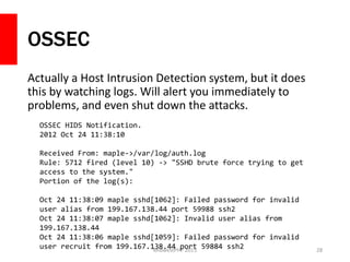 OSSEC
Actually a Host Intrusion Detection system, but it does
this by watching logs. Will alert you immediately to
problems, and even shut down the attacks.
MidwestPHP 2015 28
OSSEC HIDS Notification.
2012 Oct 24 11:38:10
Received From: maple->/var/log/auth.log
Rule: 5712 fired (level 10) -> "SSHD brute force trying to get
access to the system."
Portion of the log(s):
Oct 24 11:38:09 maple sshd[1062]: Failed password for invalid
user alias from 199.167.138.44 port 59988 ssh2
Oct 24 11:38:07 maple sshd[1062]: Invalid user alias from
199.167.138.44
Oct 24 11:38:06 maple sshd[1059]: Failed password for invalid
user recruit from 199.167.138.44 port 59884 ssh2
 